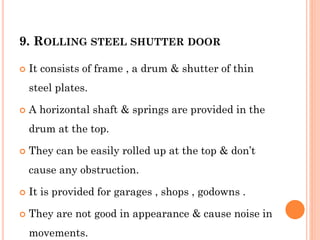 9. ROLLING STEEL SHUTTER DOOR
 It consists of frame , a drum & shutter of thin
steel plates.
 A horizontal shaft & springs are provided in the
drum at the top.
 They can be easily rolled up at the top & don’t
cause any obstruction.
 It is provided for garages , shops , godowns .
 They are not good in appearance & cause noise in
movements.
 