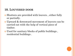 10. LOUVERED DOOR
 Shutters are provided with louvers , either fully
or partially.
 Upward & downward movement of louvers can be
carried out with the help of vertical piece of
timber.
 Used for sanitary blocks of public buildings ,
residential buildings .
 