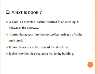  WHAT IS DOOR ?
 A door is a movable barrier secured in an opening, is
known as the doorway.
 It provides access into the room,offers privacy of sight
and sound.
 It provide access to the users of the structures.
 It also provides air circulation inside the building.
 