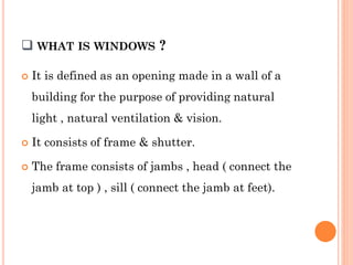  WHAT IS WINDOWS ?
 It is defined as an opening made in a wall of a
building for the purpose of providing natural
light , natural ventilation & vision.
 It consists of frame & shutter.
 The frame consists of jambs , head ( connect the
jamb at top ) , sill ( connect the jamb at feet).
 