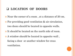  LOCATION OF DOORS
 Near the corner of a room , at a distance of 20 cm.
 For providing good ventilation & air circulation,
two doors should be located in opposite walls.
 It should be located on the north side of room.
 A window should be located in opposite wall ,
facing a door or another window for cross
ventilation.
 