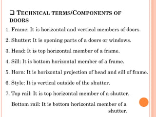  TECHNICAL TERMS/COMPONENTS OF
DOORS
1. Frame: It is horizontal and vertical members of doors.
2. Shutter: It is opening parts of a doors or windows.
3. Head: It is top horizontal member of a frame.
4. Sill: It is bottom horizontal member of a frame.
5. Horn: It is horizontal projection of head and sill of frame.
6. Style: It is vertical outside of the shutter.
7. Top rail: It is top horizontal member of a shutter.
Bottom rail: It is bottom horizontal member of a
shutter.
 