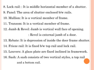 8. Lock rail: : It is middle horizontal member of a shutter.
9. Panel: The area of shutter enclosed b/w rails.
10. Mullion: It is a vertical member of frame.
11. Transom: It is a vertical member of frame.
12. Jamb & Revel: Jamb is vertical wall face of opening.
: Revel is external jamb of a door.
13. Rebate: It is depression of inside the door frame shutter.
14. Frieze rail: It is fixed b/w top rail and lock rail.
15. Louvers: A glass plate are fixed inclined in framework.
16. Sash: A sash consists of two vertical styles, a top rail
and a bottom rail.
 