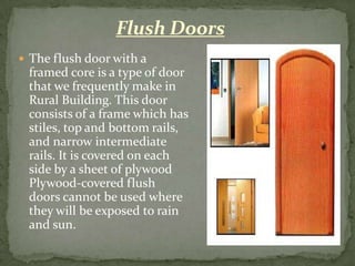 Flush Doors
 The flush door with a
 framed core is a type of door
 that we frequently make in
 Rural Building. This door
 consists of a frame which has
 stiles, top and bottom rails,
 and narrow intermediate
 rails. It is covered on each
 side by a sheet of plywood
 Plywood-covered flush
 doors cannot be used where
 they will be exposed to rain
 and sun.
 