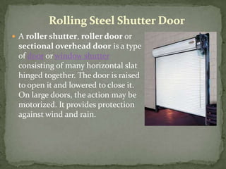 Rolling Steel Shutter Door
 A roller shutter, roller door or
 sectional overhead door is a type
 of door or window shutter
 consisting of many horizontal slat
 hinged together. The door is raised
 to open it and lowered to close it.
 On large doors, the action may be
 motorized. It provides protection
 against wind and rain.
 