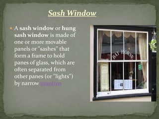 Sash Window
 A sash window or hung
 sash window is made of
 one or more movable
 panels or "sashes" that
 form a frame to hold
 panes of glass, which are
 often separated from
 other panes (or "lights")
 by narrow muntins
 