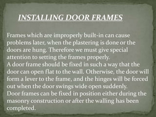 INSTALLING DOOR FRAMES

Frames which are improperly built-in can cause
problems later, when the plastering is done or the
doors are hung. Therefore we must give special
attention to setting the frames properly.
A door frame should be fixed in such a way that the
door can open flat to the wall. Otherwise, the door will
form a lever to the frame, and the hinges will be forced
out when the door swings wide open suddenly.
Door frames can be fixed in position either during the
masonry construction or after the walling has been
completed.
 