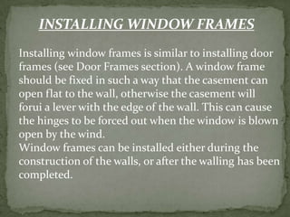 INSTALLING WINDOW FRAMES
Installing window frames is similar to installing door
frames (see Door Frames section). A window frame
should be fixed in such a way that the casement can
open flat to the wall, otherwise the casement will
forui a lever with the edge of the wall. This can cause
the hinges to be forced out when the window is blown
open by the wind.
Window frames can be installed either during the
construction of the walls, or after the walling has been
completed.
 