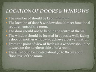  The number of should be kept minimum
 The location of door & window should meet functional
    requirements of the room.
   The door should not be kept in the centre of the wall.
   The window should be located in opposite wall, facing
    a door or another window, to achieve cross ventilation.
   From the point of view of fresh air, a window should be
    located on the northern side of of a room.
   The sill should be located about 70 t0 80 cm about
    floor level of the room.
 