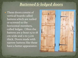 Battened & ledged doors

 These doors consist of
 vertical boards called
 battens which are nailed
 or screwed to the
 horizontal members,
 called ledges . Often the
 battens are a-bout 15 to 18
 cm wide and 2 to 3 cm
 thick. Doors made with
 narrow battens like these
 have a better appearance.
 