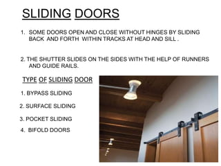 SLIDING DOORS
1. SOME DOORS OPEN AND CLOSE WITHOUT HINGES BY SLIDING
BACK AND FORTH WITHIN TRACKS AT HEAD AND SILL .
2. THE SHUTTER SLIDES ON THE SIDES WITH THE HELP OF RUNNERS
AND GUIDE RAILS.
1. BYPASS SLIDING
2. SURFACE SLIDING
3. POCKET SLIDING
TYPE OF SLIDING DOOR
4. BIFOLD DOORS
 