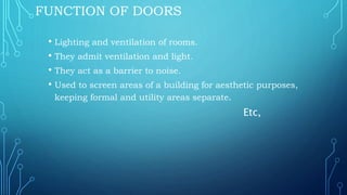 FUNCTION OF DOORS
• Lighting and ventilation of rooms.
• They admit ventilation and light.
• They act as a barrier to noise.
• Used to screen areas of a building for aesthetic purposes,
keeping formal and utility areas separate.
Etc,
 