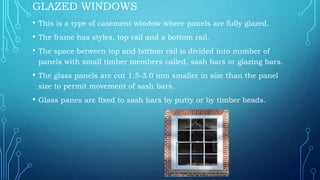 GLAZED WINDOWS
• This is a type of casement window where panels are fully glazed.
• The frame has styles, top rail and a bottom rail.
• The space between top and bottom rail is divided into number of
panels with small timber members called, sash bars or glazing bars.
• The glass panels are cut 1.5-3.0 mm smaller in size than the panel
size to permit movement of sash bars.
• Glass panes are fixed to sash bars by putty or by timber beads.
 