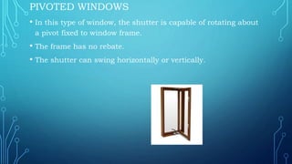 PIVOTED WINDOWS
• In this type of window, the shutter is capable of rotating about
a pivot fixed to window frame.
• The frame has no rebate.
• The shutter can swing horizontally or vertically.
 
