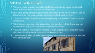 METAL WINDOWS
 These are very popular in public buildings and can be made up of mild
steel, stainless steel, aluminum, bronze etc.
 Mils steel being cheapest of all, they are widely used. The windows can be
fabricated for the required size using light rolled steel sections.
 They can be fixed directly to the wall opening in a wooden frame or in the
steel frame.
 While fixing, care has to be taken that the members of the frame are not
subjected to any structural loads to prevent damage.
 Thus, the size of the window opening is kept slightly more than the frame
size so as to allow some clearance between the two.
 The window is fixed into the opening only after masonry and lintel work is
over and fully set.
 