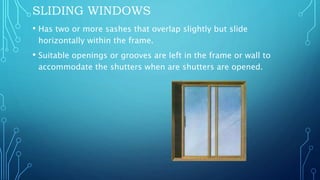SLIDING WINDOWS
• Has two or more sashes that overlap slightly but slide
horizontally within the frame.
• Suitable openings or grooves are left in the frame or wall to
accommodate the shutters when are shutters are opened.
 