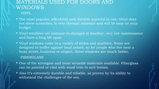 MATERIALS USED FOR DOORS AND
WINDOWS
VINYL
• The most popular, affordable and durable material in use. Vinyl does
not show scratches, is very thermal resistant and will be easy on your
budget.
• Vinyl windows are immune to changes in weather, very low maintenance
and have a long life span
• Vinyl windows come in a variety of styles and qualities. Some are
designed to buffer against loud noises, so for people who live near a
busy street, business or airport, these windows are much better.
FIBERGLASS
• One of the strongest and most versatile materials available. Fiberglass
can be painted or clad with wood trim to suit homes.
• Also It’s extremely durable and reliable, as proven by its ability to
withstand the challenges of the sea.
 