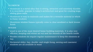 ALUMINUM
• Aluminum is a metal alloy that is strong, attractive and extremely durable.
It is recyclable, popular in today’s architecture and great for creating large,
sliding glass walls
• Aluminum is easy to maintain and makes for a versatile material in which
to frame windows
• Aluminum window frames typically come in clear anodized or dark bronze
finish.
WOODS
• wood is one of the most desired home-building materials. It is also very
efficient, keeping cold winter air out and the warmth of the hearth inside
• Wooden windows do require regular maintenance to keep the elements at
bay.
• Horizontal slider, bay, double- and single-hung, awning and casement
windows are all available in wood
 