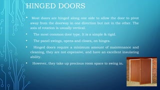 HINGED DOORS
• Most doors are hinged along one side to allow the door to pivot
away from the doorway in one direction but not in the other. The
axis of rotation is usually vertical.
• The most common door type. It is a simple & rigid.
• The panel swings, opens and closes, on hinges.
• Hinged doors require a minimum amount of maintenance and
cleaning, they are not expensive, and have an excellent insulating
ability.
• However, they take up precious room space to swing in.
 