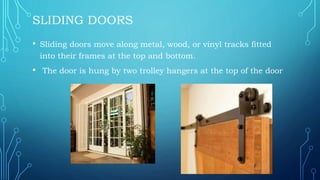 SLIDING DOORS
• Sliding doors move along metal, wood, or vinyl tracks fitted
into their frames at the top and bottom.
• The door is hung by two trolley hangers at the top of the door
 