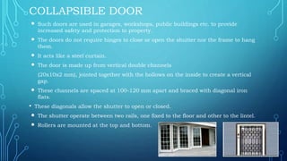 COLLAPSIBLE DOOR
 Such doors are used in garages, workshops, public buildings etc. to provide
increased safety and protection to property.
 The doors do not require hinges to close or open the shutter nor the frame to hang
them.
 It acts like a steel curtain.
 The door is made up from vertical double channels
(20x10x2 mm), jointed together with the hollows on the inside to create a vertical
gap.
 These channels are spaced at 100-120 mm apart and braced with diagonal iron
flats.
• These diagonals allow the shutter to open or closed.
 The shutter operate between two rails, one fixed to the floor and other to the lintel.
 Rollers are mounted at the top and bottom.
 