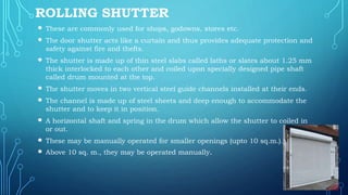 ROLLING SHUTTER
 These are commonly used for shops, godowns, stores etc.
 The door shutter acts like a curtain and thus provides adequate protection and
safety against fire and thefts.
 The shutter is made up of thin steel slabs called laths or slates about 1.25 mm
thick interlocked to each other and coiled upon specially designed pipe shaft
called drum mounted at the top.
 The shutter moves in two vertical steel guide channels installed at their ends.
 The channel is made up of steel sheets and deep enough to accommodate the
shutter and to keep it in position.
 A horizontal shaft and spring in the drum which allow the shutter to coiled in
or out.
 These may be manually operated for smaller openings (upto 10 sq.m.).
 Above 10 sq. m., they may be operated manually.
 