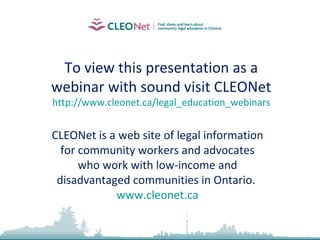 To view this presentation as a webinar with sound visit CLEONet http:// www.cleonet.ca/legal_education_webinars CLEONet is a web site of legal information for community workers and advocates who work with low-income and disadvantaged communities in Ontario.  www.cleonet.ca 
