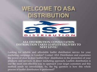 ASA DISTRIBUTION: CONSULTATION
DISTRIBUTION TAKES LEAFLETS DELIVERY TO
NEXT LEVEL!
Looking for reliable and affordable leaflet distribution service for your
marketing campaign in London? Contact ASA Distribution and experience
the power of door to door leaflet/flyer distribution in the promotion of your
products and services. A direct marketing approach, Leaflets distribution is
one the most cost-effective way to approach your target customers and this
method needs no introduction. So, the big question is how this whole
process of leaflet distribution is performed?
 