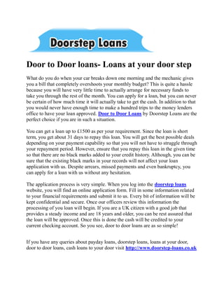 Door to Door loans- Loans at your door step
What do you do when your car breaks down one morning and the mechanic gives
you a bill that completely overshoots your monthly budget? This is quite a hassle
because you will have very little time to actually arrange for necessary funds to
take you through the rest of the month. You can apply for a loan, but you can never
be certain of how much time it will actually take to get the cash. In addition to that
you would never have enough time to make a hundred trips to the money lenders
office to have your loan approved. Door to Door Loans by Doorstep Loans are the
perfect choice if you are in such a situation.

You can get a loan up to £1500 as per your requirement. Since the loan is short
term, you get about 31 days to repay this loan. You will get the best possible deals
depending on your payment capability so that you will not have to struggle through
your repayment period. However, ensure that you repay this loan in the given time
so that there are no black marks added to your credit history. Although, you can be
sure that the existing black marks in your records will not affect your loan
application with us. Despite arrears, missed payments and even bankruptcy, you
can apply for a loan with us without any hesitation.

The application process is very simple. When you log into the doorstep loans
website, you will find an online application form. Fill in some information related
to your financial requirements and submit it to us. Every bit of information will be
kept confidential and secure. Once our officers review this information the
processing of you loan will begin. If you are a UK citizen with a good job that
provides a steady income and are 18 years and older, you can be rest assured that
the loan will be approved. Once this is done the cash will be credited to your
current checking account. So you see, door to door loans are as so simple!


If you have any queries about payday loans, doorstep loans, loans at your door,
door to door loans, cash loans to your door visit http://www.doorstep-loans.co.uk
 