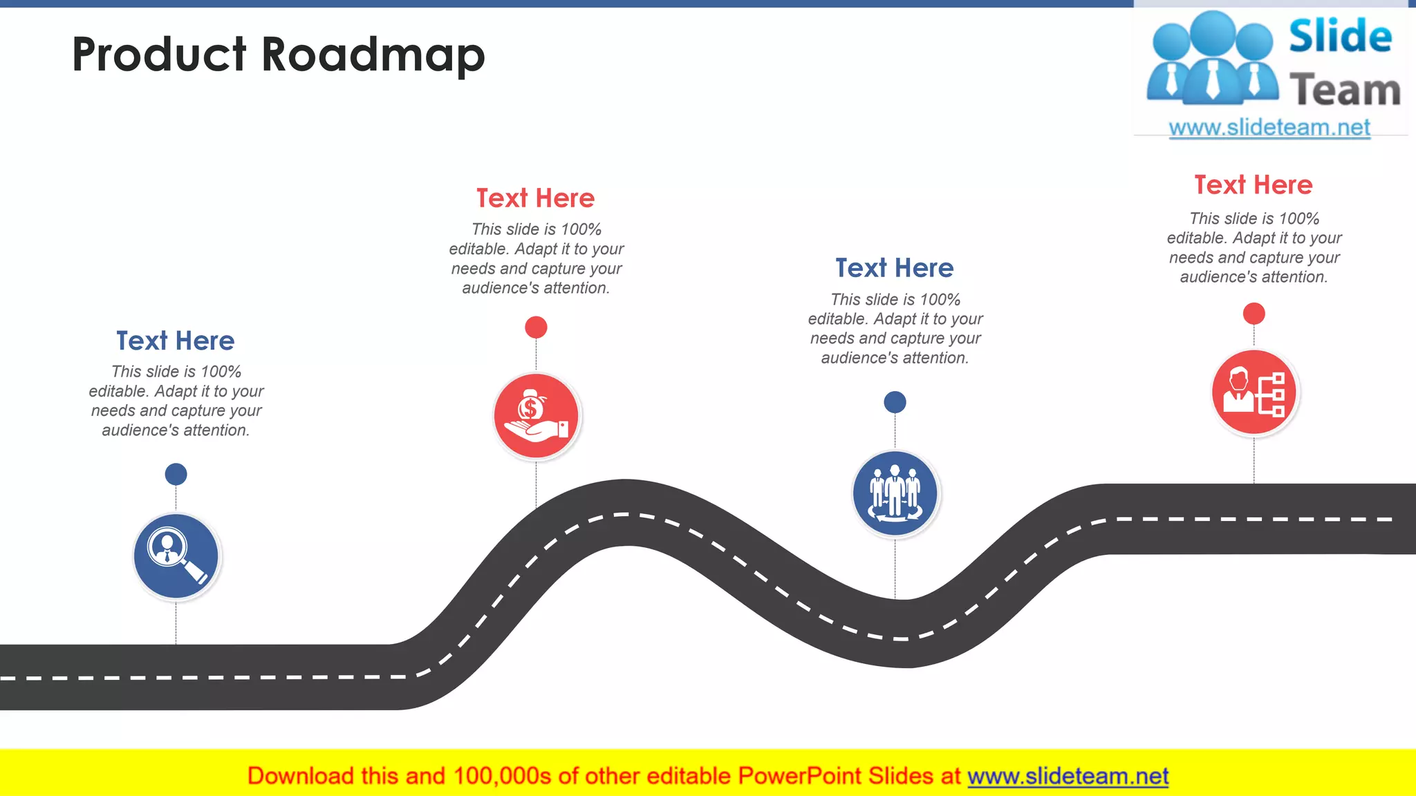 Product Roadmap
This slide is 100%
editable. Adapt it to your
needs and capture your
audience's attention.
Text Here
This slide is 100%
editable. Adapt it to your
needs and capture your
audience's attention.
Text Here
This slide is 100%
editable. Adapt it to your
needs and capture your
audience's attention.
Text Here
This slide is 100%
editable. Adapt it to your
needs and capture your
audience's attention.
Text Here
This slide is 100% editable. Adapt it to your needs and capture your audience's attention. 12
 