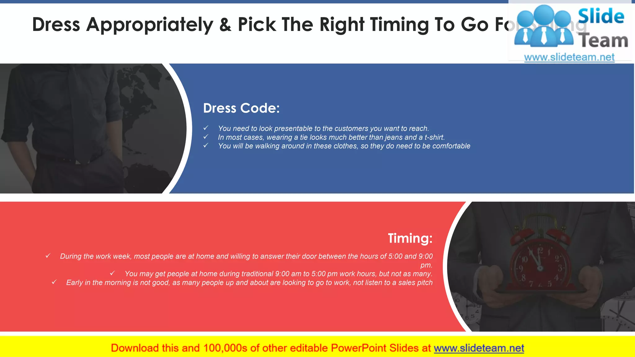 Dress Appropriately & Pick The Right Timing To Go For Selling
✓ You need to look presentable to the customers you want to reach.
✓ In most cases, wearing a tie looks much better than jeans and a t-shirt.
✓ You will be walking around in these clothes, so they do need to be comfortable
Dress Code:
✓ During the work week, most people are at home and willing to answer their door between the hours of 5:00 and 9:00
pm.
✓ You may get people at home during traditional 9:00 am to 5:00 pm work hours, but not as many.
✓ Early in the morning is not good, as many people up and about are looking to go to work, not listen to a sales pitch
Timing:
This slide is 100% editable. Adapt it to your needs and capture your audience's attention. 20
 
