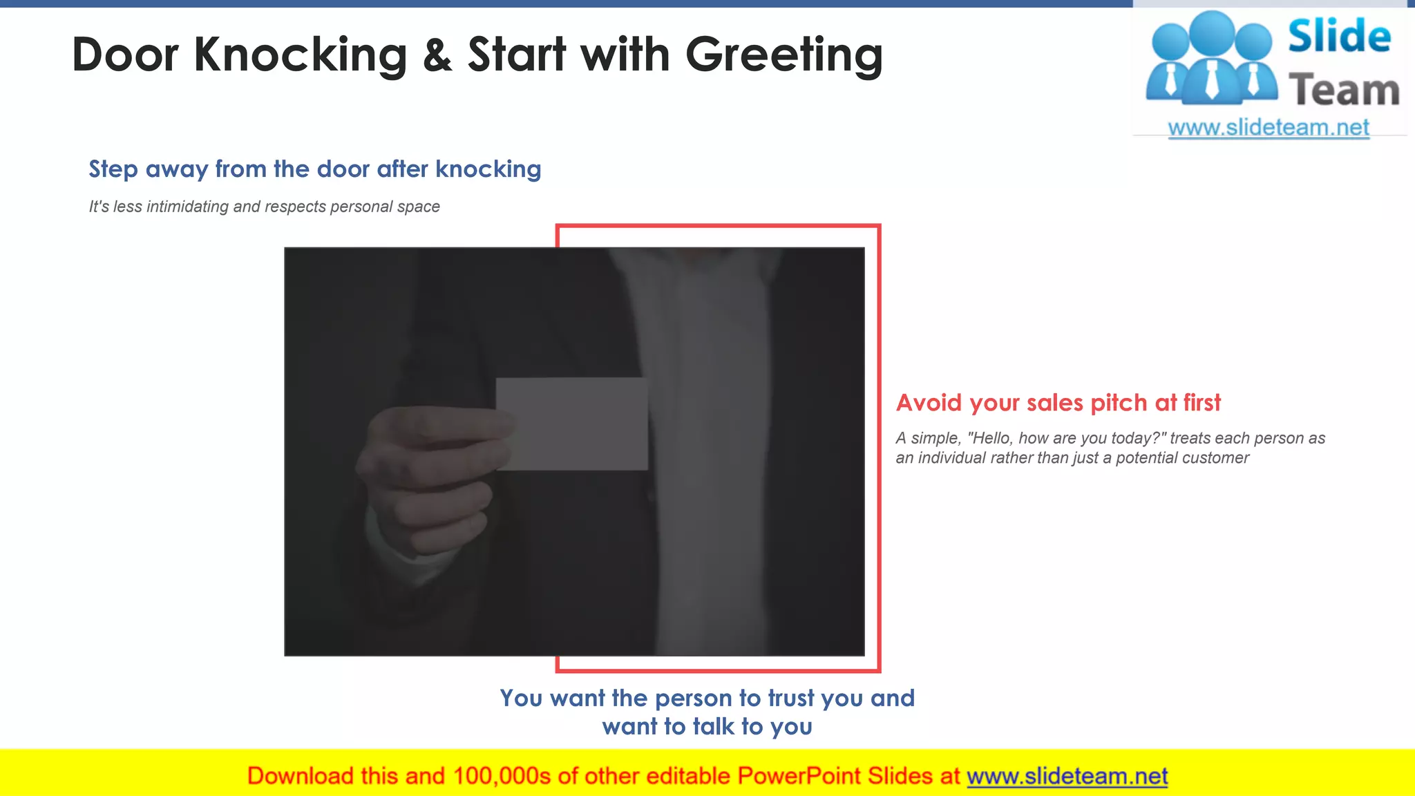 You want the person to trust you and
want to talk to you
It's less intimidating and respects personal space
Step away from the door after knocking
A simple, "Hello, how are you today?" treats each person as
an individual rather than just a potential customer
Avoid your sales pitch at first
Door Knocking & Start with Greeting
This slide is 100% editable. Adapt it to your needs and capture your audience's attention. 21
 
