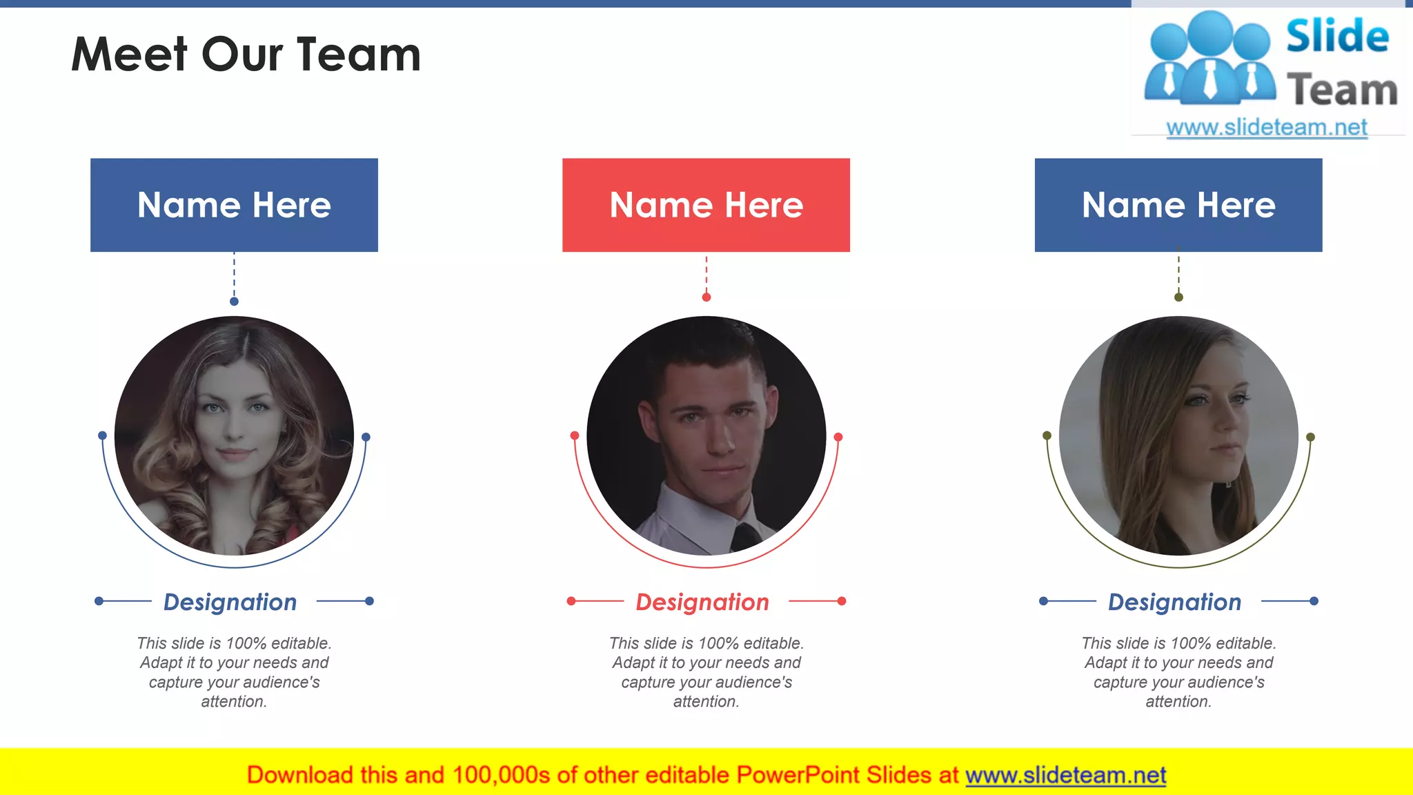 Meet Our Team
Name Here
This slide is 100% editable.
Adapt it to your needs and
capture your audience's
attention.
Designation
Name Here
This slide is 100% editable.
Adapt it to your needs and
capture your audience's
attention.
Designation
Name Here
This slide is 100% editable.
Adapt it to your needs and
capture your audience's
attention.
Designation
38
 