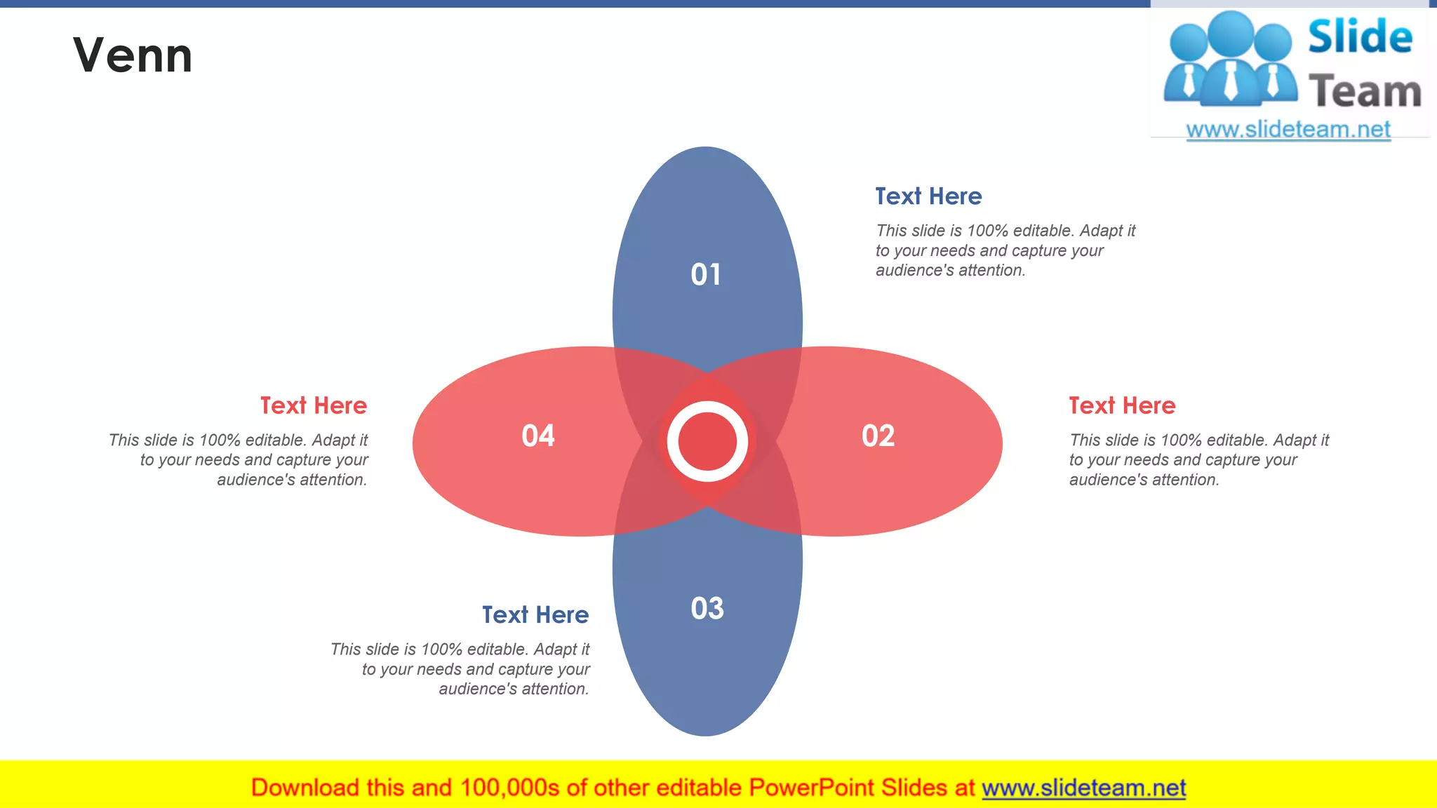 Venn
01
02
03
04
Text Here
This slide is 100% editable. Adapt it
to your needs and capture your
audience's attention.
Text Here
This slide is 100% editable. Adapt it
to your needs and capture your
audience's attention.
Text Here
This slide is 100% editable. Adapt it
to your needs and capture your
audience's attention.
Text Here
This slide is 100% editable. Adapt it
to your needs and capture your
audience's attention.
40
 