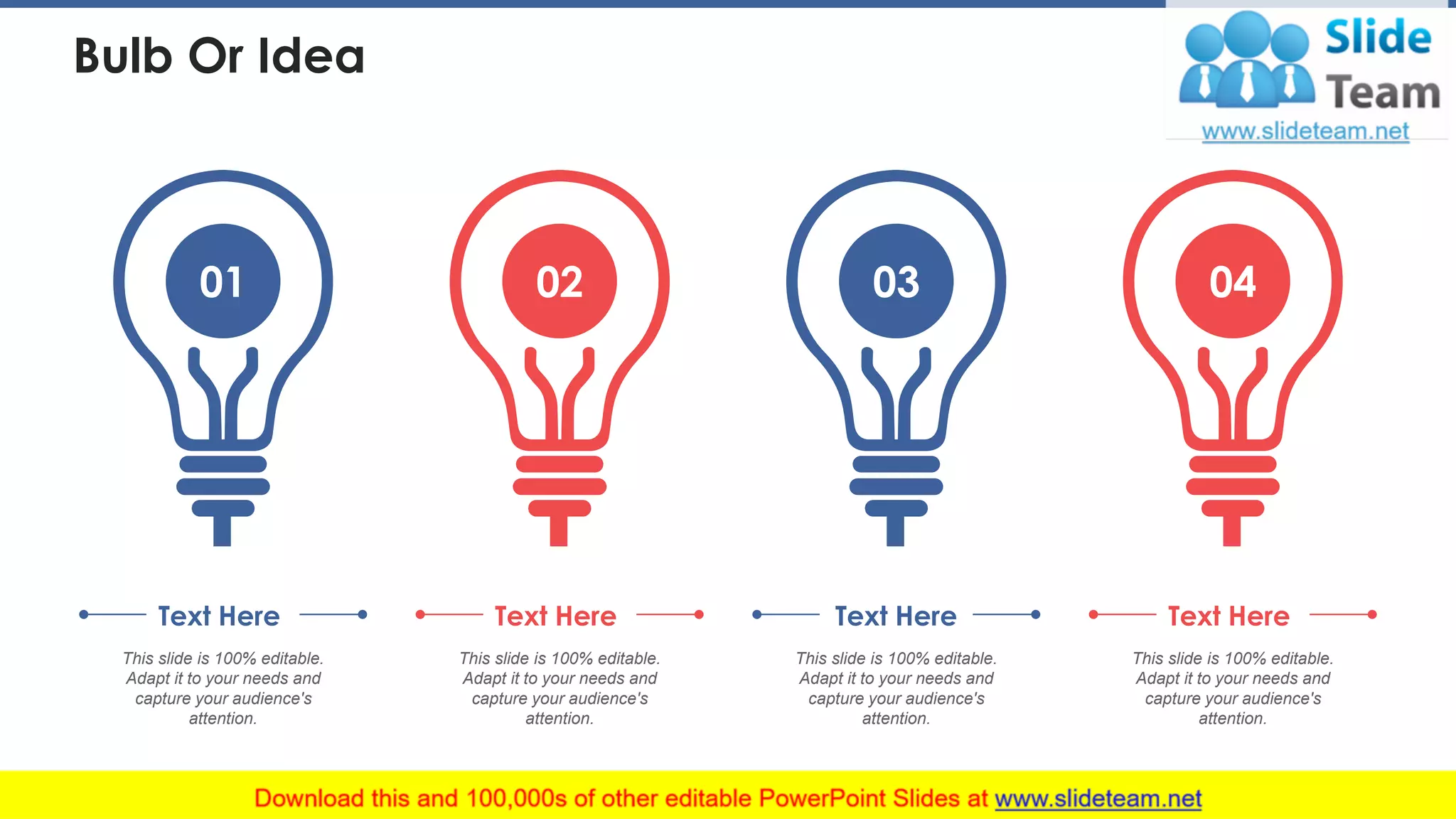 Bulb Or Idea
01
This slide is 100% editable.
Adapt it to your needs and
capture your audience's
attention.
Text Here
02
This slide is 100% editable.
Adapt it to your needs and
capture your audience's
attention.
Text Here
03
This slide is 100% editable.
Adapt it to your needs and
capture your audience's
attention.
Text Here
04
This slide is 100% editable.
Adapt it to your needs and
capture your audience's
attention.
Text Here
41
 