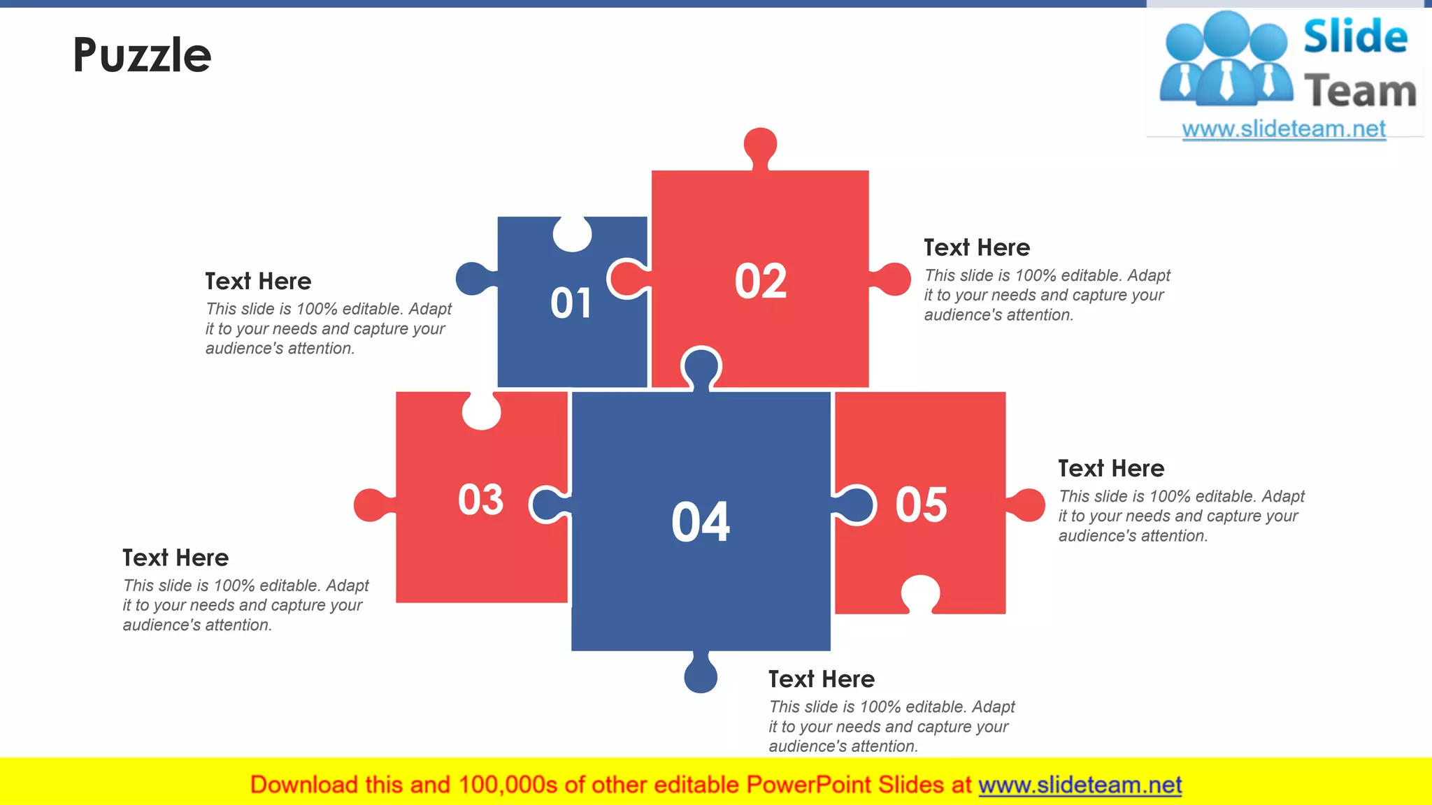 Puzzle
01 02
03
04 05
Text Here
This slide is 100% editable. Adapt
it to your needs and capture your
audience's attention.
Text Here
This slide is 100% editable. Adapt
it to your needs and capture your
audience's attention.
Text Here
This slide is 100% editable. Adapt
it to your needs and capture your
audience's attention.
Text Here
This slide is 100% editable. Adapt
it to your needs and capture your
audience's attention.
Text Here
This slide is 100% editable. Adapt
it to your needs and capture your
audience's attention.
42
 