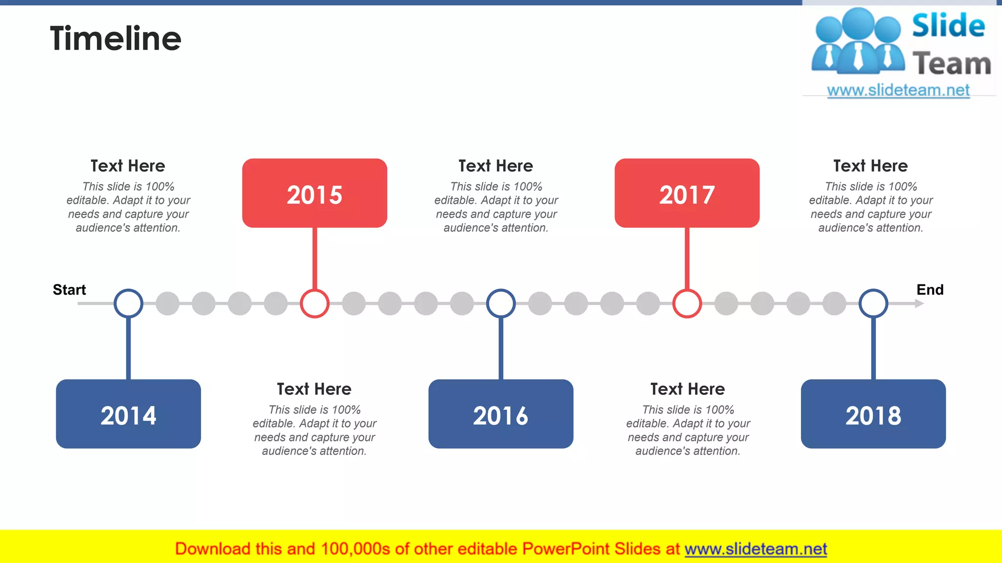 Timeline
Start End
2015 2017
201820162014
This slide is 100%
editable. Adapt it to your
needs and capture your
audience's attention.
Text Here
This slide is 100%
editable. Adapt it to your
needs and capture your
audience's attention.
Text Here
This slide is 100%
editable. Adapt it to your
needs and capture your
audience's attention.
Text Here
This slide is 100%
editable. Adapt it to your
needs and capture your
audience's attention.
Text Here
This slide is 100%
editable. Adapt it to your
needs and capture your
audience's attention.
Text Here
45
 