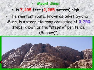 • Mount Sinai!
• is 7,495 feet (2,285 meters) high.
• The shortest route, known as Siket Syidna
Musa, is a steep stairway consisting of 3,750
steps, known as the "steps of penitence
(Sorrow)",
 