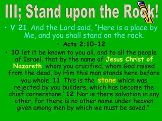 • V 21 And the Lord said, “Here is a place by
Me, and you shall stand on the rock.
• Acts 2;10-12
• 10 let it be known to you all, and to all the people
of Israel, that by the name of Jesus Christ of
Nazareth, whom you crucified, whom God raised
from the dead, by Him this man stands here before
you whole. 11 This is the ‘stone which was
rejected by you builders, which has become the
chief cornerstone.’ 12 Nor is there salvation in any
other, for there is no other name under heaven
given among men by which we must be saved.”
 