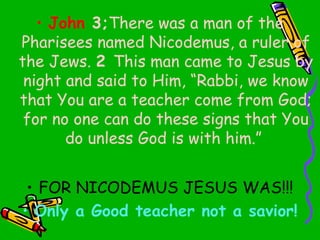 • John 3;There was a man of the
Pharisees named Nicodemus, a ruler of
the Jews. 2 This man came to Jesus by
night and said to Him, “Rabbi, we know
that You are a teacher come from God;
for no one can do these signs that You
do unless God is with him.”
• FOR NICODEMUS JESUS WAS!!!
• Only a Good teacher not a savior!
 