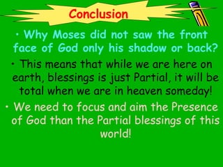 • Why Moses did not saw the front
face of God only his shadow or back?
• This means that while we are here on
earth, blessings is just Partial, it will be
total when we are in heaven someday!
• We need to focus and aim the Presence
of God than the Partial blessings of this
world!
Conclusion
 