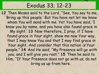 Exodus 33; 12-23
12 Then Moses said to the Lord, “See, You say to me,
‘Bring up this people.’ But You have not let me know
whom You will send with me. Yet You have said, ‘I
know you by name, and you have also found grace in
My sight.’ 13 Now therefore, I pray, if I have
found grace in Your sight, show me now Your way,
that I may know You and that I may find grace in
Your sight. And consider that this nation is Your
people.” 14 And He said, “My Presence will go with
you, and I will give you rest.” 15 Then he said to
Him, “If Your Presence does not go with us, do not
bring us up from here. 
 