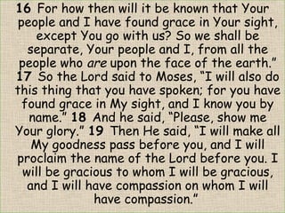 16 For how then will it be known that Your
people and I have found grace in Your sight,
except You go with us? So we shall be
separate, Your people and I, from all the
people who are upon the face of the earth.”
17 So the Lord said to Moses, “I will also do
this thing that you have spoken; for you have
found grace in My sight, and I know you by
name.” 18 And he said, “Please, show me
Your glory.” 19 Then He said, “I will make all
My goodness pass before you, and I will
proclaim the name of the Lord before you. I
will be gracious to whom I will be gracious,
and I will have compassion on whom I will
have compassion.” 
 