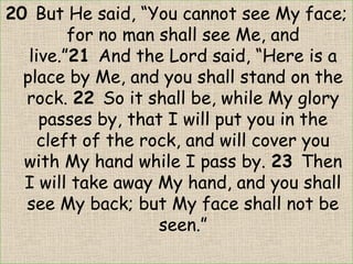 20 But He said, “You cannot see My face;
for no man shall see Me, and
live.”21 And the Lord said, “Here is a
place by Me, and you shall stand on the
rock. 22 So it shall be, while My glory
passes by, that I will put you in the
cleft of the rock, and will cover you
with My hand while I pass by. 23 Then
I will take away My hand, and you shall
see My back; but My face shall not be
seen.”
 