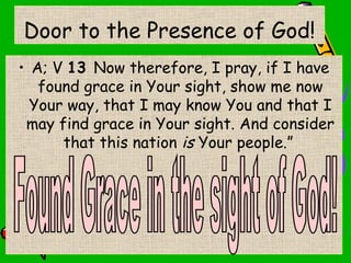 Door to the Presence of God!
• A; V 13 Now therefore, I pray, if I have
found grace in Your sight, show me now
Your way, that I may know You and that I
may find grace in Your sight. And consider
that this nation is Your people.”
 