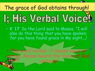 The grace of God obtains through!
• V 17 So the Lord said to Moses, “I will
also do this thing that you have spoken;
for you have found grace in My sight,,,!
• The word verbal- it means vocal or
actual. Moses heard the Voice of God
verbally!
 