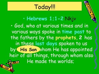 Today!!!
• Hebrews 1;1-2 Nkjv
• God, who at various times and in
various ways spoke in time past to
the fathers by the prophets, 2 has
in these last days spoken to us
by His Son, whom He has appointed
heir of all things, through whom also
He made the worlds;
His Son
 