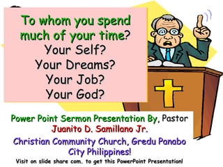 Power Point Sermon Presentation By,Power Point Sermon Presentation By, PastorPastor
Juanito D. Samillano Jr.Juanito D. Samillano Jr.
Christian Community Church, Gredu PanaboChristian Community Church, Gredu Panabo
City Philippines!City Philippines!
Visit on slide share com. to get this PowerPoint Presentation!Visit on slide share com. to get this PowerPoint Presentation!
To whom you spendTo whom you spend
much of your timemuch of your time??
Your Self?Your Self?
Your Dreams?Your Dreams?
Your Job?Your Job?
Your God?Your God?
To whom you spendTo whom you spend
much of your timemuch of your time??
Your Self?Your Self?
Your Dreams?Your Dreams?
Your Job?Your Job?
Your God?Your God?
 