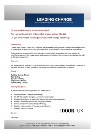 LEADING CHANGE
                                   CHANGE MANAGEMENT ACADEMY PROGRAMME



Do you lead change in your organisation?
Are you wanting strong followership of your change efforts?
Do you know what’s stopping you implement change effectively?


Target Group
Change is no longer a choice, it’s a constant. Organisations wishing to be successful can no longer afford
to view change as a periodic activity but change must be embedded in the culture of the organisations.

This programme is designed for anyone leading change in their organisation. We have created an
insightful programme, with very practical applications and based on strong research and study in the field
of change management.

Approach

We take a practical approach to this programme, encouraging participants to bring their own challenges to
the t bl
th table, and work on them throughout the programme, enabling real solutions t emerge.
            d    k    th   th      h t th                 bli      l l ti      to

Topics

Building Change Teams
Goal Setting
Systems Thinking
Empowering People
Implementing Change

Training Objectives

At the end of this two day programme you will be able to:

1.   Understand what it takes to lead change
2.   Identify the need for change in your team or organisation
3.   Create change teams to support the desired change in your organisation
4.   Create a compelling vision of the change you require
5.   Communicate the required change effectively
6.   Lead the implementation of change more effectively
7.   Create a culture of change

Duration

Two Days


                    If you would like to discuss any one of our programmes
             please call on +44 (0)118 949 7721 or email info@dooruk.com
 