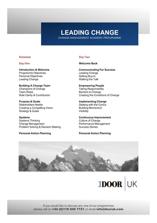 LEADING CHANGE
                               CHANGE MANAGEMENT ACADEMY PROGRAMME




Schedule                                  Day Two

Day One                                   Welcome Back

Introduction & Welcome                    Communicating For Success
Programme Objectives                      Leading Change
Personal Objectives                       Getting Buy-in
Leading Change                            Walking the Talk

Building A Change Team                    Empowering People
Champions of Change                       Taking Responsibility
Team Roles                                Barriers to Change
Role Clarity & Contribution               Creating the Conditions of Change

Purpose & Goals                           Implementing Change
Stakeholders Needs                        Dealing with the Cynics
Creating a Compelling Vision              Building Momentum
Strategy & Goals                          Visibility

Systems                                   Continuous Improvement
Systems Thinking                          Culture of Change
Change Management                         Performance Management
Problem Solving & Decision Making         Success Stories

Personal Action Planning                  Personal Action Planning




                   If you would like to discuss any one of our programmes
            please call on +44 (0)118 949 7721 or email info@dooruk.com
 